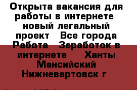 Открыта вакансия для работы в интернете, новый легальный проект - Все города Работа » Заработок в интернете   . Ханты-Мансийский,Нижневартовск г.